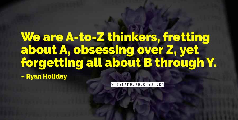 Ryan Holiday quotes: We are A-to-Z thinkers, fretting about A, obsessing over Z, yet forgetting all about B through Y.