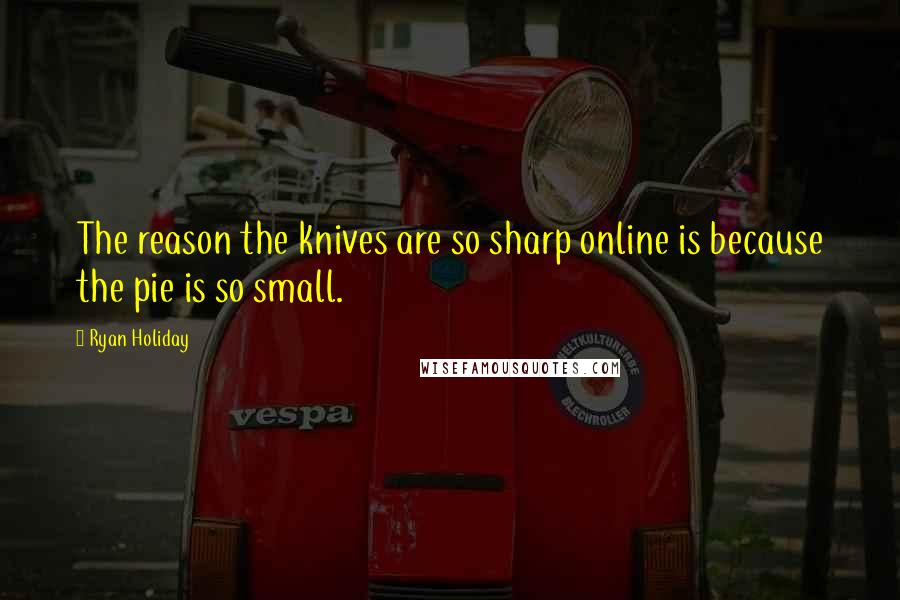 Ryan Holiday quotes: The reason the knives are so sharp online is because the pie is so small.