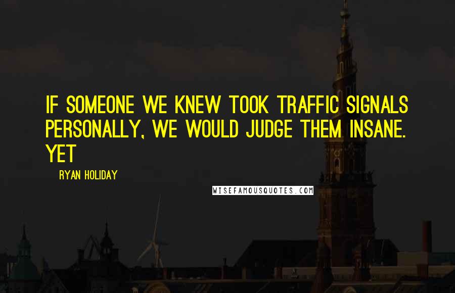 Ryan Holiday quotes: If someone we knew took traffic signals personally, we would judge them insane. Yet