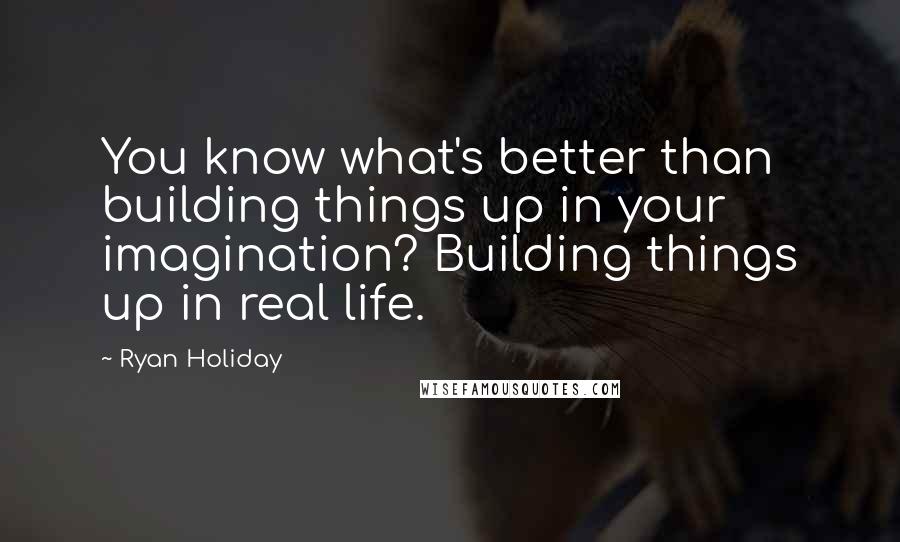 Ryan Holiday quotes: You know what's better than building things up in your imagination? Building things up in real life. Ryan Holiday quotes: You know what's better than building things up in your imagination? Building things up in real life.