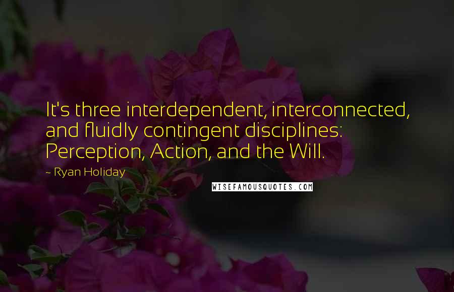 Ryan Holiday quotes: It's three interdependent, interconnected, and fluidly contingent disciplines: Perception, Action, and the Will.