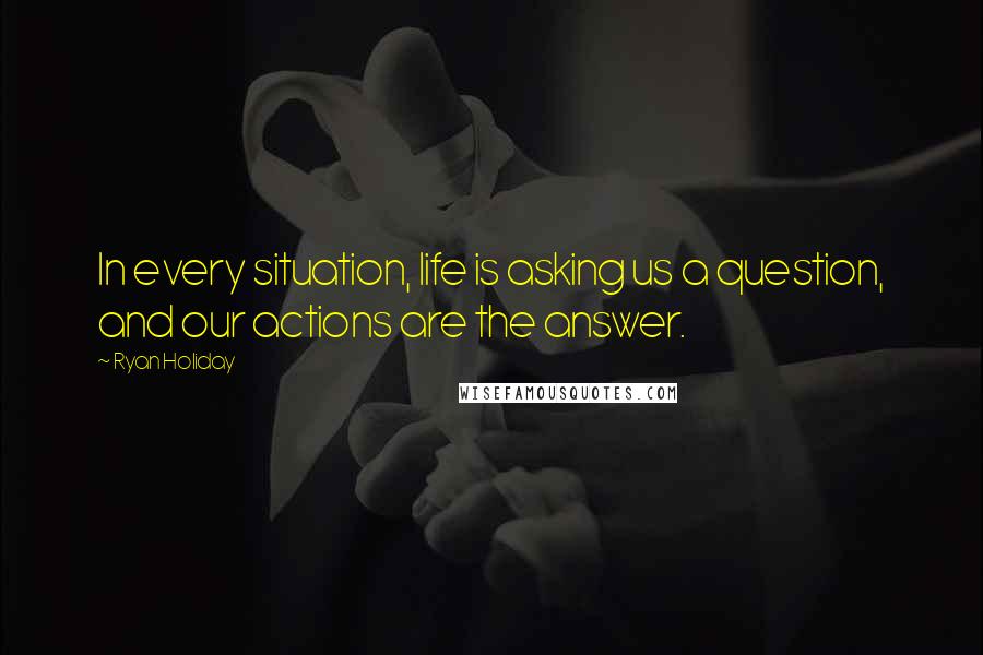 Ryan Holiday quotes: In every situation, life is asking us a question, and our actions are the answer.