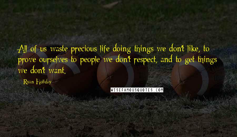 Ryan Holiday quotes: All of us waste precious life doing things we don't like, to prove ourselves to people we don't respect, and to get things we don't want.
