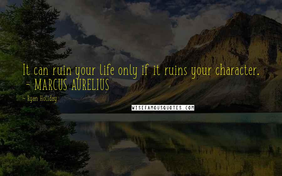 Ryan Holiday quotes: It can ruin your life only if it ruins your character. - MARCUS AURELIUS