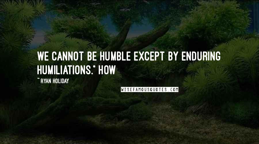 Ryan Holiday quotes: we cannot be humble except by enduring humiliations." How