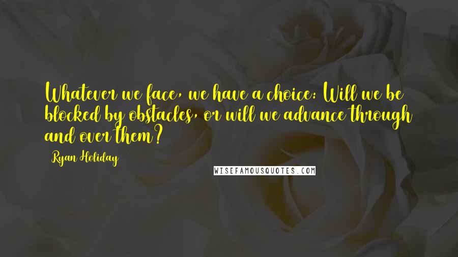 Ryan Holiday quotes: Whatever we face, we have a choice: Will we be blocked by obstacles, or will we advance through and over them?