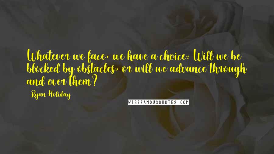 Ryan Holiday quotes: Whatever we face, we have a choice: Will we be blocked by obstacles, or will we advance through and over them? Ryan Holiday quotes: Whatever we face, we have a choice: Will we be blocked by obstacles, or will we advance through and over them?