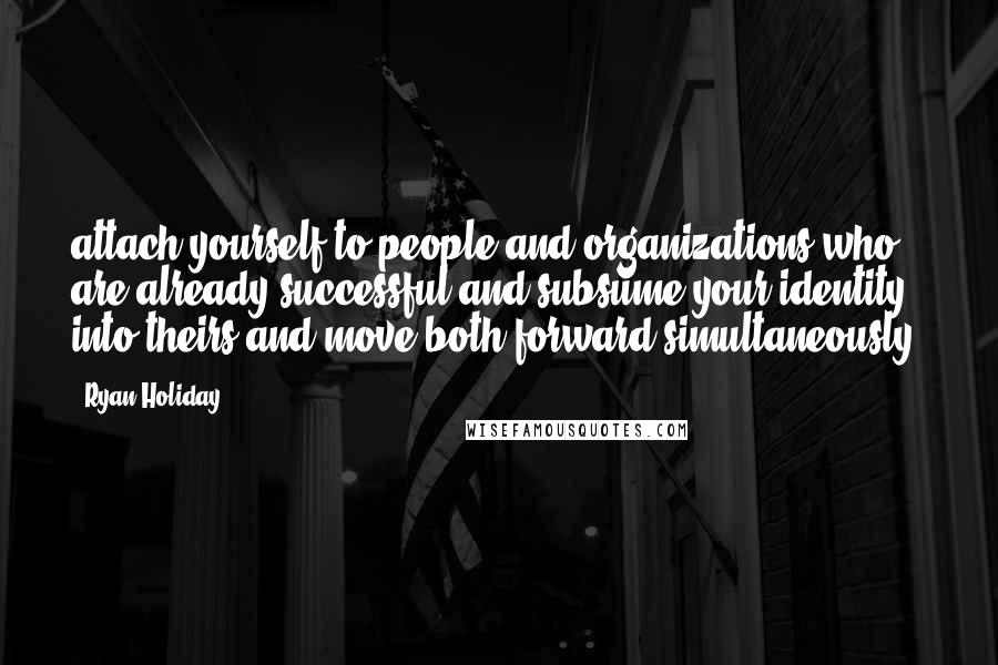 Ryan Holiday quotes: attach yourself to people and organizations who are already successful and subsume your identity into theirs and move both forward simultaneously.