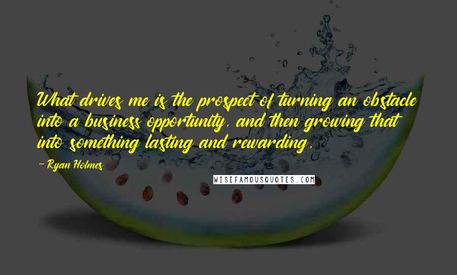 Ryan Holmes quotes: What drives me is the prospect of turning an obstacle into a business opportunity, and then growing that into something lasting and rewarding.