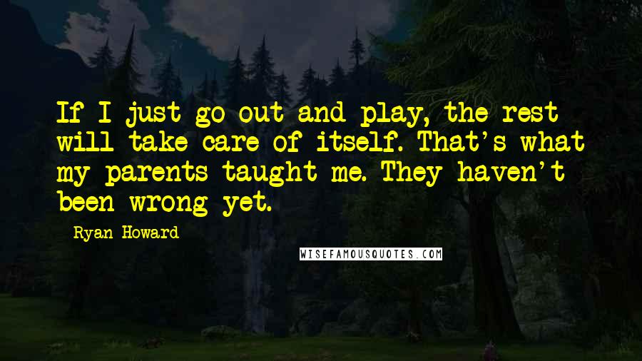 Ryan Howard quotes: If I just go out and play, the rest will take care of itself. That's what my parents taught me. They haven't been wrong yet. Ryan Howard quotes: If I just go out and play, the rest will take care of itself. That's what my parents taught me. They haven't been wrong yet.