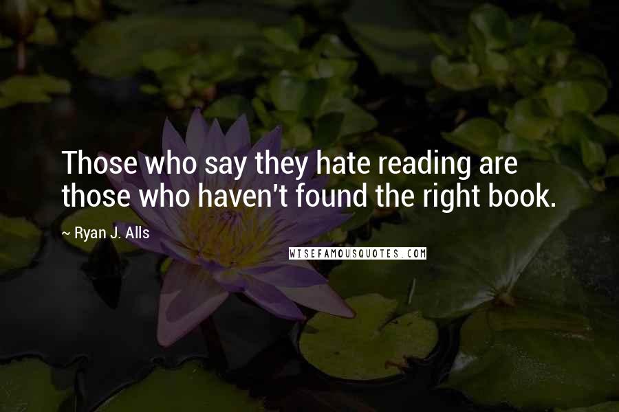 Ryan J. Alls quotes: Those who say they hate reading are those who haven't found the right book.
