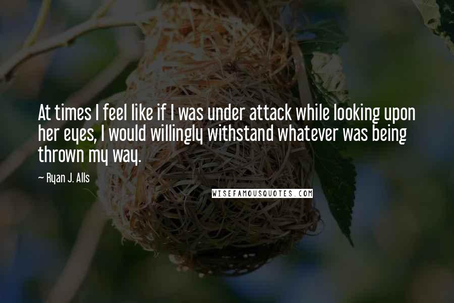 Ryan J. Alls quotes: At times I feel like if I was under attack while looking upon her eyes, I would willingly withstand whatever was being thrown my way. Ryan J. Alls quotes: At times I feel like if I was under attack while looking upon her eyes, I would willingly withstand whatever was being thrown my way.