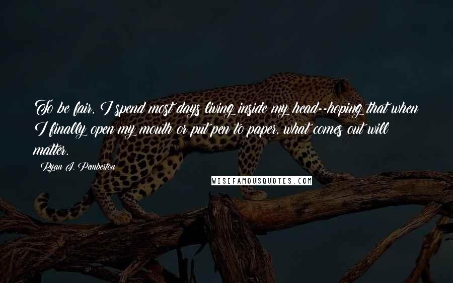 Ryan J. Pemberton quotes: To be fair, I spend most days living inside my head--hoping that when I finally open my mouth or put pen to paper, what comes out will matter.