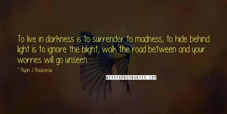 Ryan J Rousseau quotes: To live in darkness is to surrender to madness, to hide behind light is to ignore the blight, walk the road between and your worries will go unseen.