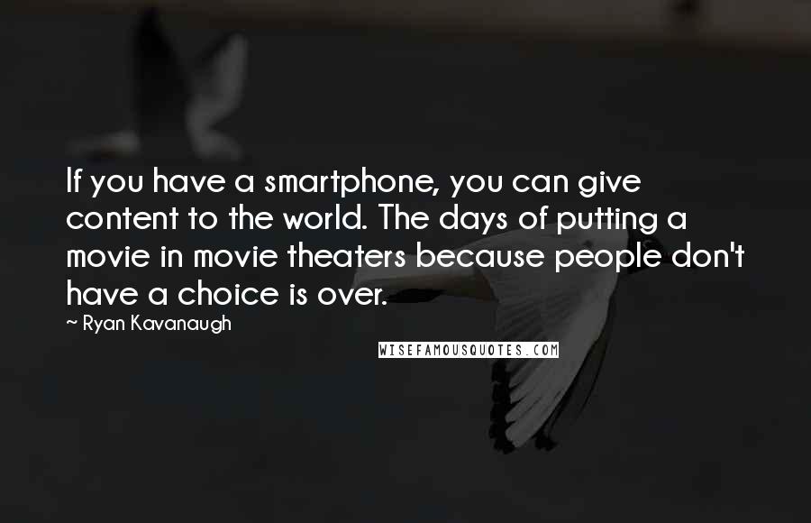 Ryan Kavanaugh quotes: If you have a smartphone, you can give content to the world. The days of putting a movie in movie theaters because people don't have a choice is over.
