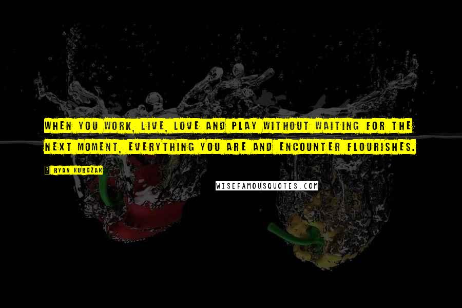Ryan Kurczak quotes: When you work, live, love and play without waiting for the next moment, everything you are and encounter flourishes. Ryan Kurczak quotes: When you work, live, love and play without waiting for the next moment, everything you are and encounter flourishes.