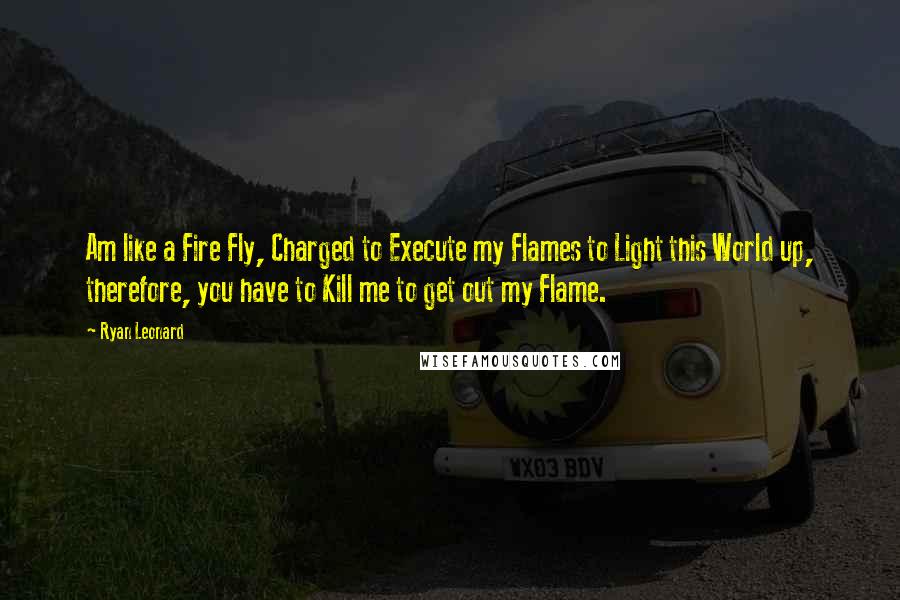 Ryan Leonard quotes: Am like a Fire Fly, Charged to Execute my Flames to Light this World up, therefore, you have to Kill me to get out my Flame.