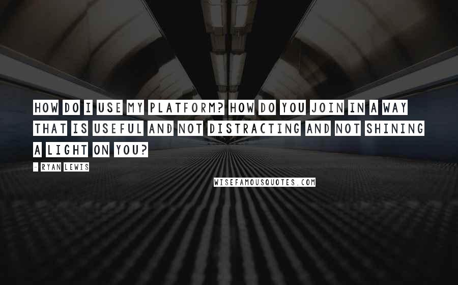 Ryan Lewis quotes: How do I use my platform? How do you join in a way that is useful and not distracting and not shining a light on you?