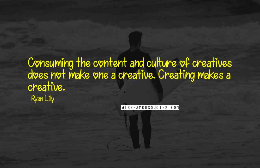 Ryan Lilly quotes: Consuming the content and culture of creatives does not make one a creative. Creating makes a creative.