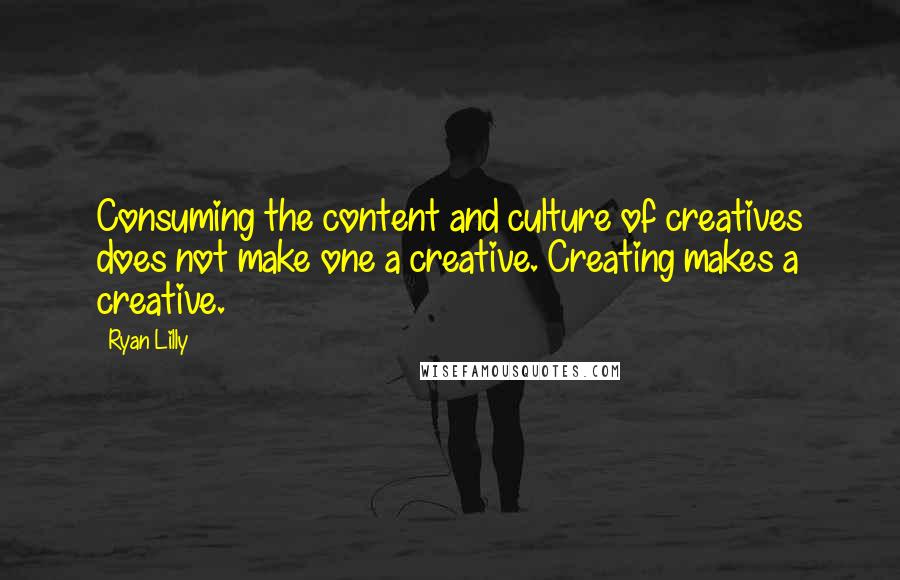 Ryan Lilly quotes: Consuming the content and culture of creatives does not make one a creative. Creating makes a creative. Ryan Lilly quotes: Consuming the content and culture of creatives does not make one a creative. Creating makes a creative.