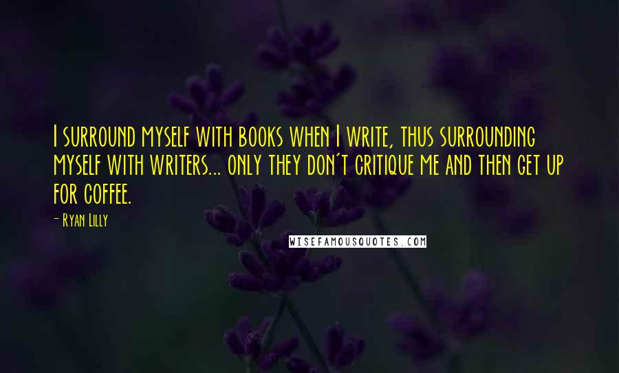 Ryan Lilly quotes: I surround myself with books when I write, thus surrounding myself with writers... only they don't critique me and then get up for coffee.