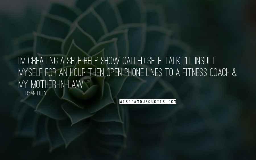 Ryan Lilly quotes: I'm creating a self help show called Self Talk. I'll insult myself for an hour then open phone lines to a fitness coach & my mother-in-law. Ryan Lilly quotes: I'm creating a self help show called Self Talk. I'll insult myself for an hour then open phone lines to a fitness coach & my mother-in-law.