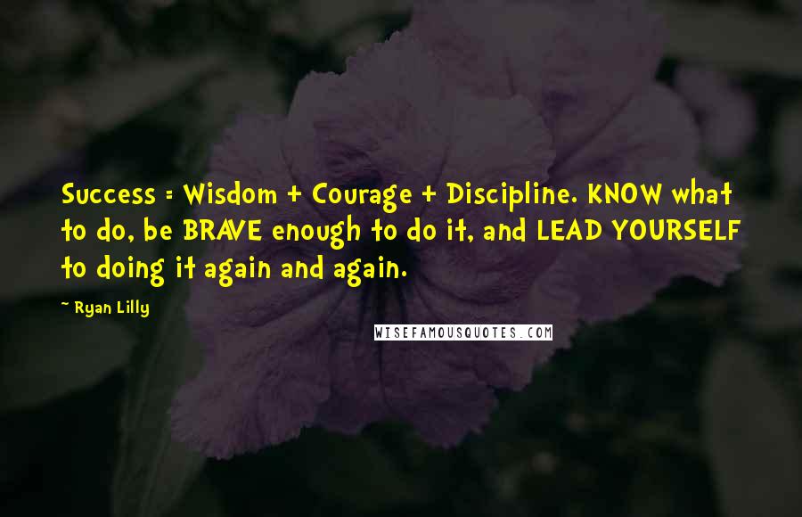 Ryan Lilly quotes: Success = Wisdom + Courage + Discipline. KNOW what to do, be BRAVE enough to do it, and LEAD YOURSELF to doing it again and again. Ryan Lilly quotes: Success = Wisdom + Courage + Discipline. KNOW what to do, be BRAVE enough to do it, and LEAD YOURSELF to doing it again and again.