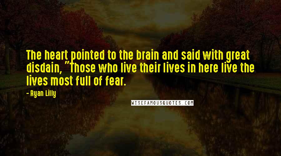 Ryan Lilly quotes: The heart pointed to the brain and said with great disdain, "Those who live their lives in here live the lives most full of fear. Ryan Lilly quotes: The heart pointed to the brain and said with great disdain, "Those who live their lives in here live the lives most full of fear.
