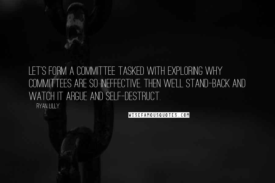 Ryan Lilly quotes: Let's form a committee tasked with exploring why committees are so ineffective. Then we'll stand-back and watch it argue and self-destruct. Ryan Lilly quotes: Let's form a committee tasked with exploring why committees are so ineffective. Then we'll stand-back and watch it argue and self-destruct.