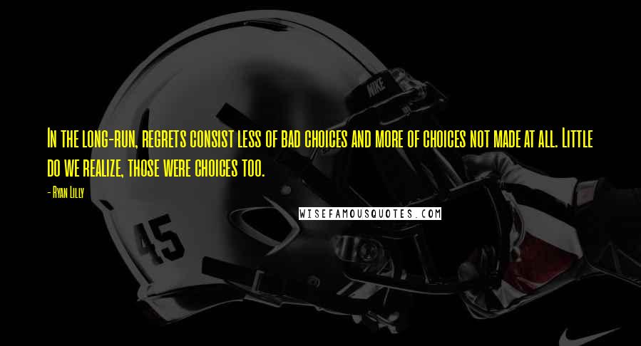 Ryan Lilly quotes: In the long-run, regrets consist less of bad choices and more of choices not made at all. Little do we realize, those were choices too.