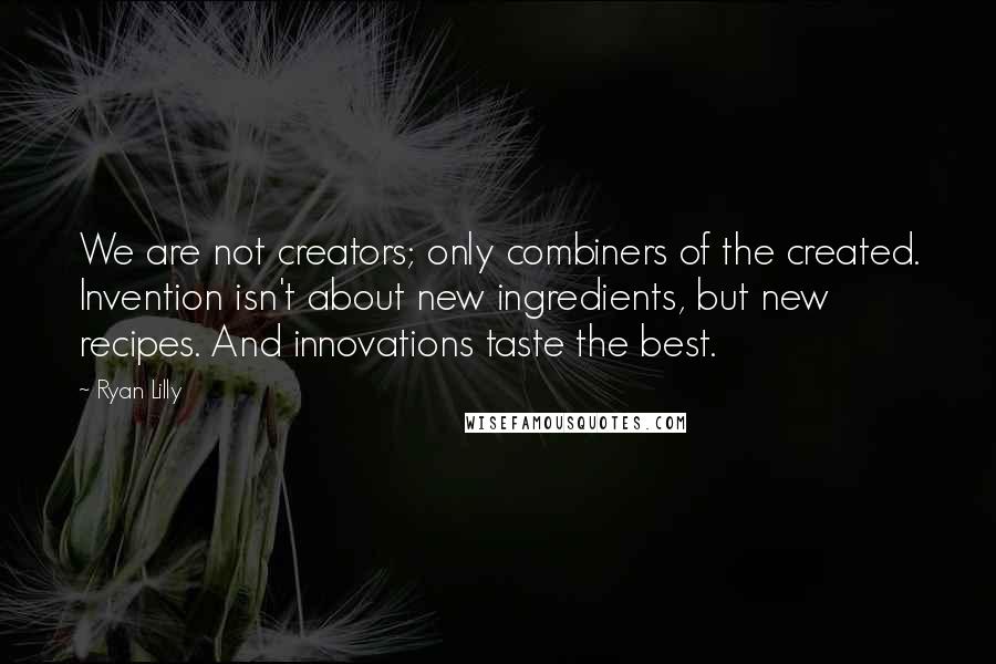 Ryan Lilly quotes: We are not creators; only combiners of the created. Invention isn't about new ingredients, but new recipes. And innovations taste the best. Ryan Lilly quotes: We are not creators; only combiners of the created. Invention isn't about new ingredients, but new recipes. And innovations taste the best.