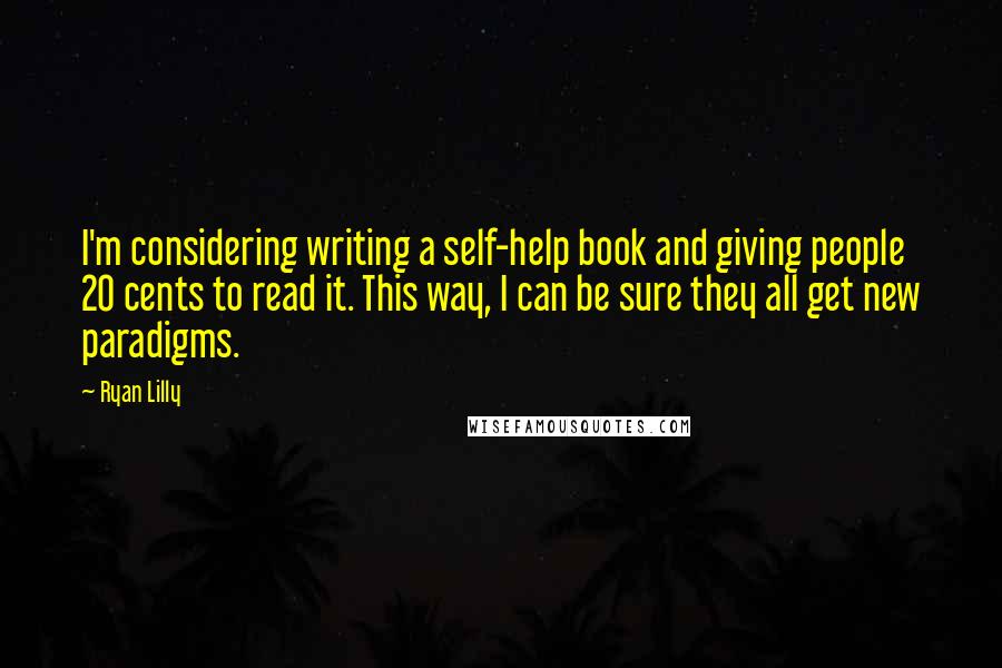 Ryan Lilly quotes: I'm considering writing a self-help book and giving people 20 cents to read it. This way, I can be sure they all get new paradigms. Ryan Lilly quotes: I'm considering writing a self-help book and giving people 20 cents to read it. This way, I can be sure they all get new paradigms.