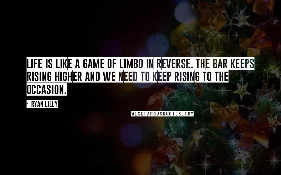 Ryan Lilly quotes: Life is like a game of limbo in reverse. The bar keeps rising higher and we need to keep rising to the occasion.