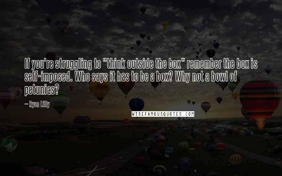 Ryan Lilly quotes: If you're struggling to "think outside the box" remember the box is self-imposed. Who says it has to be a box? Why not a bowl of petunias? Ryan Lilly quotes: If you're struggling to "think outside the box" remember the box is self-imposed. Who says it has to be a box? Why not a bowl of petunias?