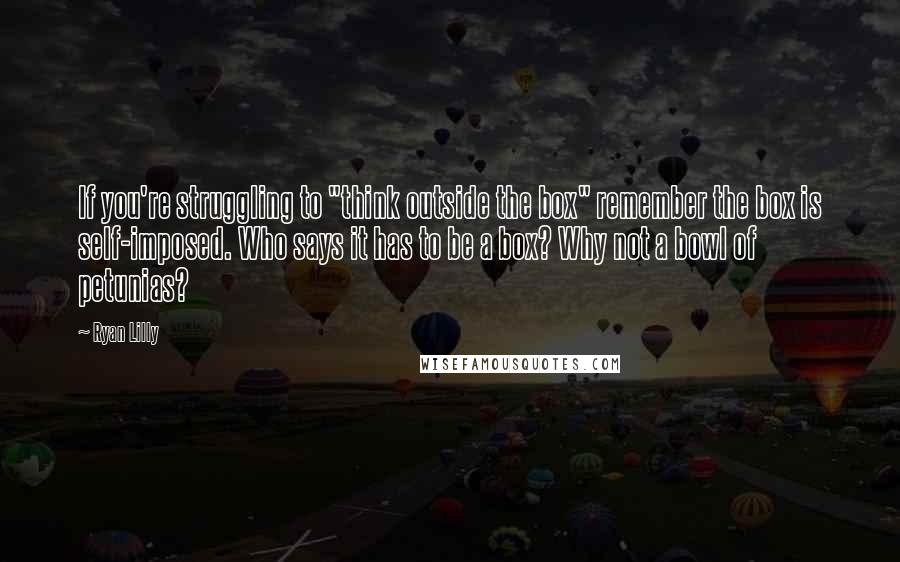Ryan Lilly quotes: If you're struggling to "think outside the box" remember the box is self-imposed. Who says it has to be a box? Why not a bowl of petunias?