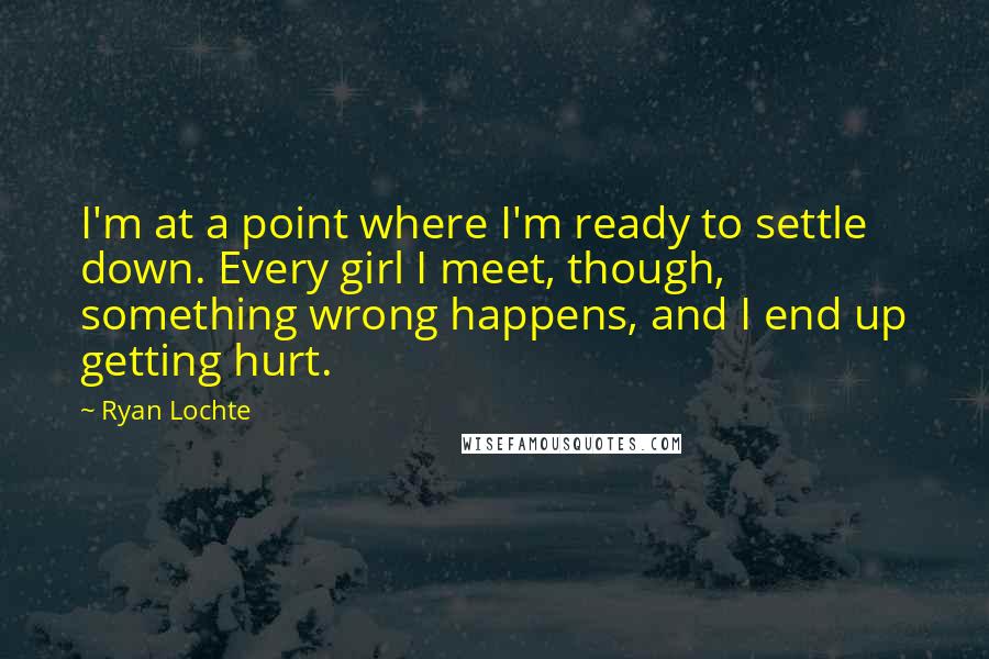 Ryan Lochte quotes: I'm at a point where I'm ready to settle down. Every girl I meet, though, something wrong happens, and I end up getting hurt.