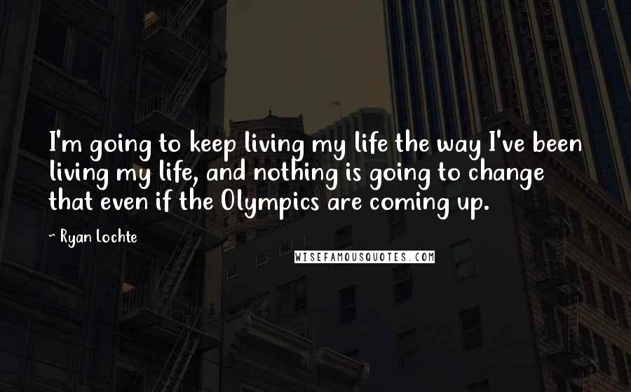 Ryan Lochte quotes: I'm going to keep living my life the way I've been living my life, and nothing is going to change that even if the Olympics are coming up.