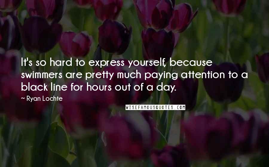 Ryan Lochte quotes: It's so hard to express yourself, because swimmers are pretty much paying attention to a black line for hours out of a day.