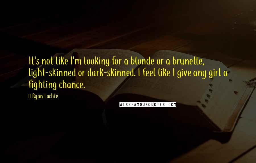 Ryan Lochte quotes: It's not like I'm looking for a blonde or a brunette, light-skinned or dark-skinned. I feel like I give any girl a fighting chance. Ryan Lochte quotes: It's not like I'm looking for a blonde or a brunette, light-skinned or dark-skinned. I feel like I give any girl a fighting chance.