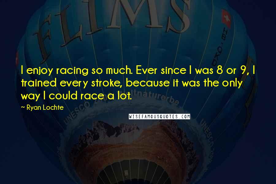 Ryan Lochte quotes: I enjoy racing so much. Ever since I was 8 or 9, I trained every stroke, because it was the only way I could race a lot. Ryan Lochte quotes: I enjoy racing so much. Ever since I was 8 or 9, I trained every stroke, because it was the only way I could race a lot.