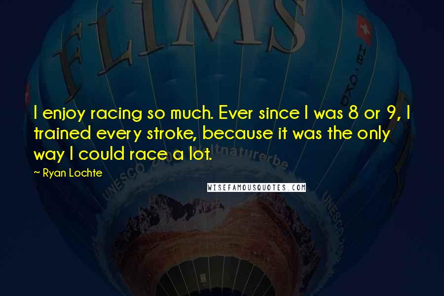 Ryan Lochte quotes: I enjoy racing so much. Ever since I was 8 or 9, I trained every stroke, because it was the only way I could race a lot.