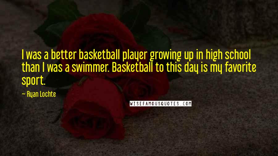 Ryan Lochte quotes: I was a better basketball player growing up in high school than I was a swimmer. Basketball to this day is my favorite sport. Ryan Lochte quotes: I was a better basketball player growing up in high school than I was a swimmer. Basketball to this day is my favorite sport.