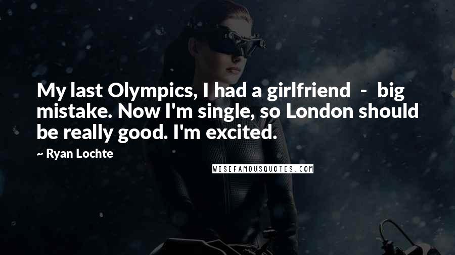Ryan Lochte quotes: My last Olympics, I had a girlfriend - big mistake. Now I'm single, so London should be really good. I'm excited. Ryan Lochte quotes: My last Olympics, I had a girlfriend - big mistake. Now I'm single, so London should be really good. I'm excited.