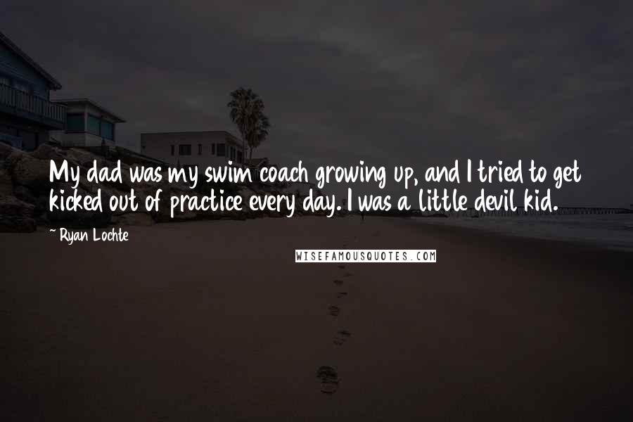 Ryan Lochte quotes: My dad was my swim coach growing up, and I tried to get kicked out of practice every day. I was a little devil kid. Ryan Lochte quotes: My dad was my swim coach growing up, and I tried to get kicked out of practice every day. I was a little devil kid.