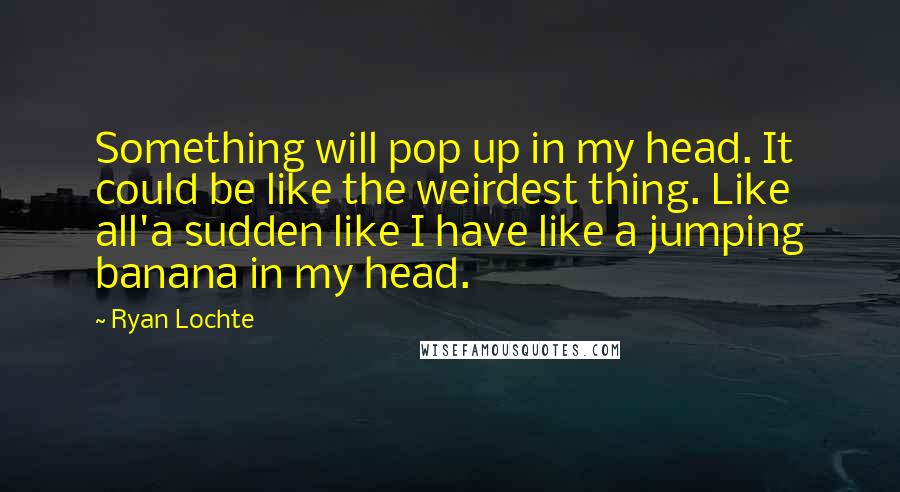 Ryan Lochte quotes: Something will pop up in my head. It could be like the weirdest thing. Like all'a sudden like I have like a jumping banana in my head.