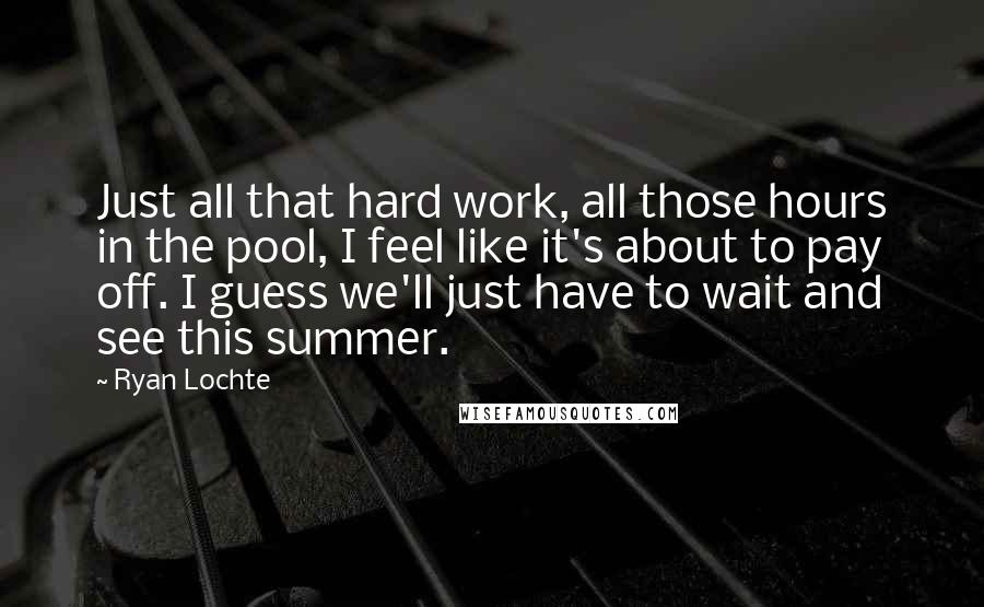 Ryan Lochte quotes: Just all that hard work, all those hours in the pool, I feel like it's about to pay off. I guess we'll just have to wait and see this summer. Ryan Lochte quotes: Just all that hard work, all those hours in the pool, I feel like it's about to pay off. I guess we'll just have to wait and see this summer.
