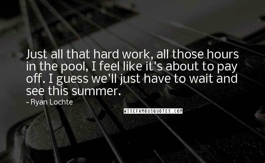 Ryan Lochte quotes: Just all that hard work, all those hours in the pool, I feel like it's about to pay off. I guess we'll just have to wait and see this summer.