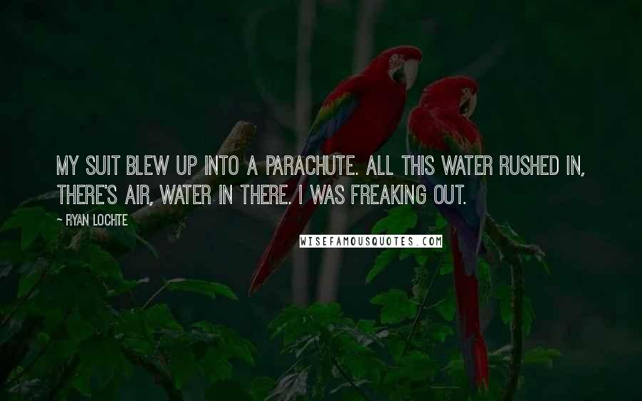 Ryan Lochte quotes: My suit blew up into a parachute. All this water rushed in, there's air, water in there. I was freaking out.