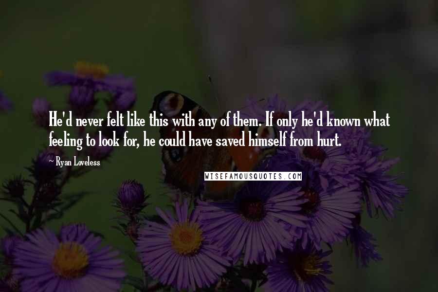 Ryan Loveless quotes: He'd never felt like this with any of them. If only he'd known what feeling to look for, he could have saved himself from hurt. Ryan Loveless quotes: He'd never felt like this with any of them. If only he'd known what feeling to look for, he could have saved himself from hurt.