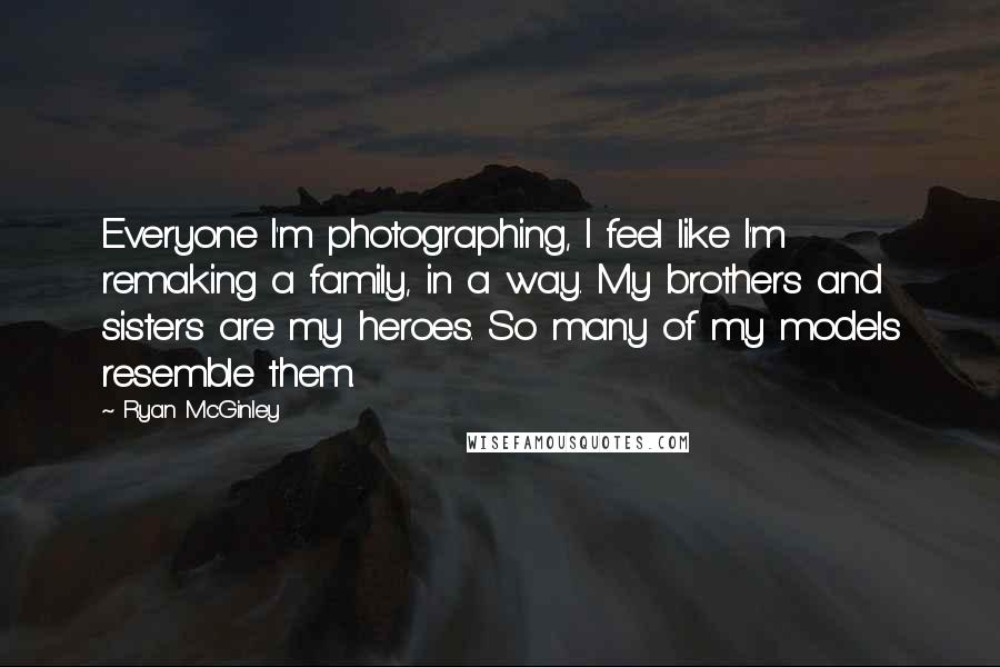 Ryan McGinley quotes: Everyone I'm photographing, I feel like I'm remaking a family, in a way. My brothers and sisters are my heroes. So many of my models resemble them. Ryan McGinley quotes: Everyone I'm photographing, I feel like I'm remaking a family, in a way. My brothers and sisters are my heroes. So many of my models resemble them.